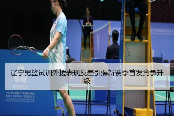 辽宁男篮试训外援表现反差引爆新赛季首发竞争升级