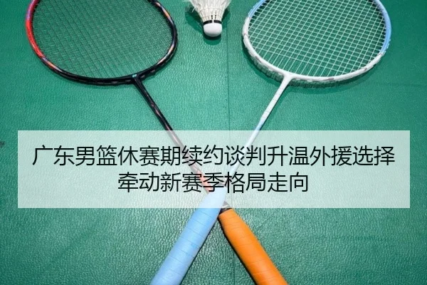 广东男篮休赛期续约谈判升温外援选择牵动新赛季格局走向